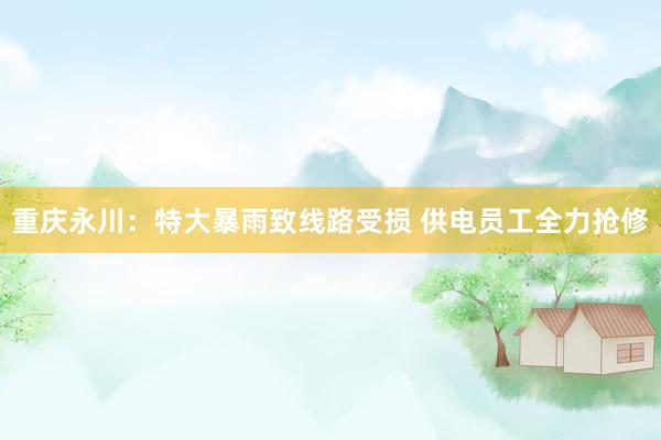 重庆永川：特大暴雨致线路受损 供电员工全力抢修