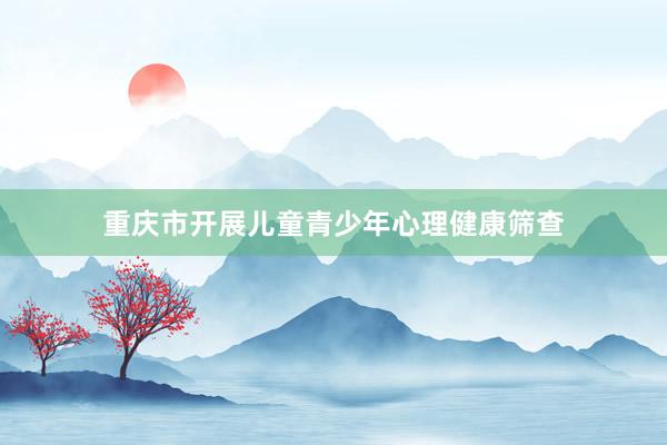 重庆市开展儿童青少年心理健康筛查