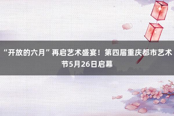 “开放的六月”再启艺术盛宴！第四届重庆都市艺术节5月26日启幕