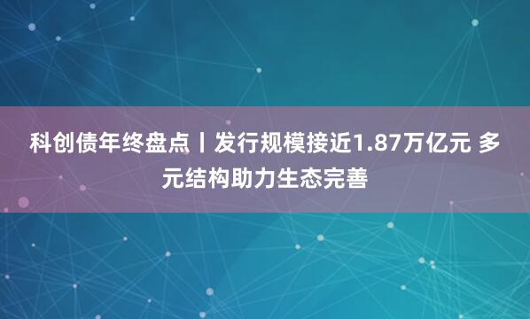 科创债年终盘点丨发行规模接近1.87万亿元 多元结构助力生态完善
