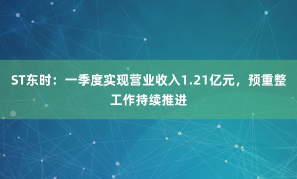 ST东时：一季度实现营业收入1.21亿元，预重整工作持续推进