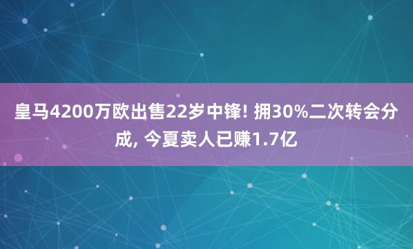 皇马4200万欧出售22岁中锋! 拥30%二次转会分成, 今夏卖人已赚1.7亿
