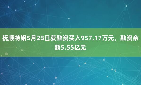 抚顺特钢5月28日获融资买入957.17万元，融资余额5.55亿元
