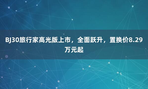 BJ30旅行家高光版上市，全面跃升，置换价8.29万元起