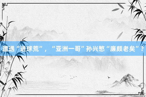 遭遇“进球荒”，“亚洲一哥”孙兴慜“廉颇老矣”？