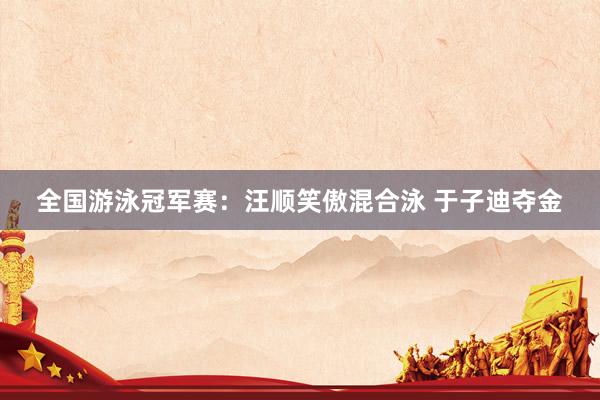 全国游泳冠军赛：汪顺笑傲混合泳 于子迪夺金