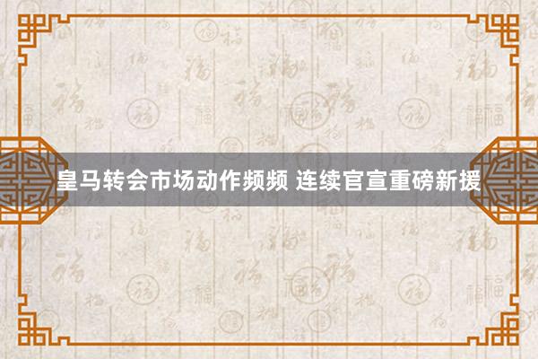 皇马转会市场动作频频 连续官宣重磅新援