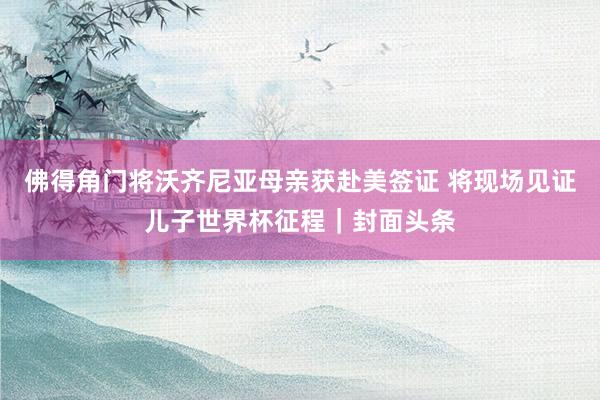 佛得角门将沃齐尼亚母亲获赴美签证 将现场见证儿子世界杯征程｜封面头条