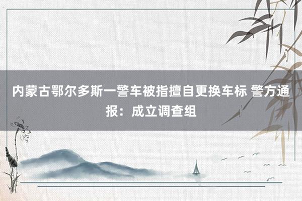 内蒙古鄂尔多斯一警车被指擅自更换车标 警方通报：成立调查组