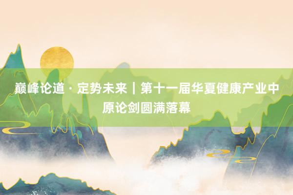 巅峰论道 · 定势未来｜第十一届华夏健康产业中原论剑圆满落幕