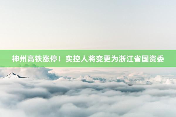 神州高铁涨停！实控人将变更为浙江省国资委
