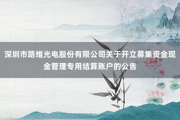 深圳市路维光电股份有限公司关于开立募集资金现金管理专用结算账户的公告