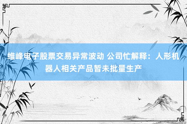 维峰电子股票交易异常波动 公司忙解释：人形机器人相关产品暂未批量生产