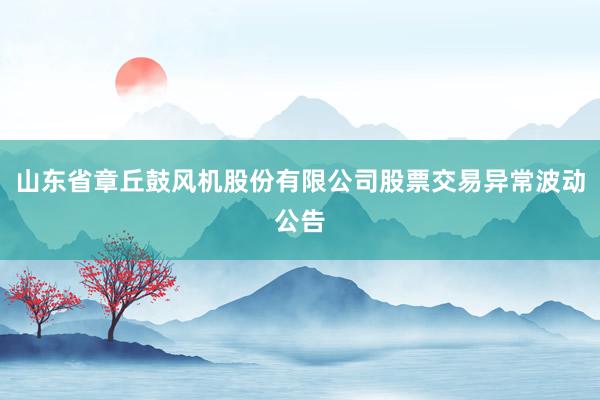 山东省章丘鼓风机股份有限公司股票交易异常波动公告