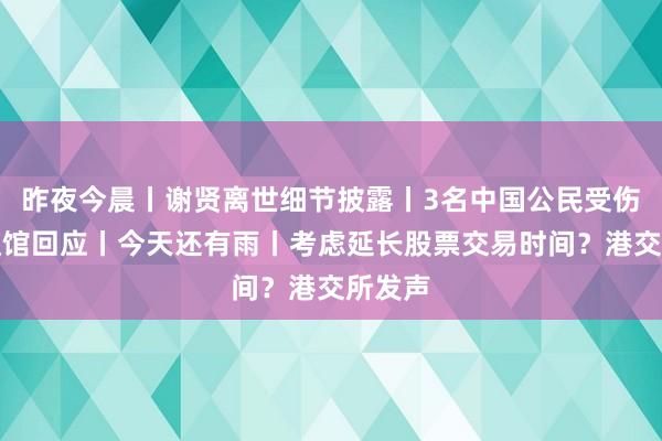 昨夜今晨丨谢贤离世细节披露丨3名中国公民受伤，中使馆回应丨今天还有雨丨考虑延长股票交易时间？港交所发声