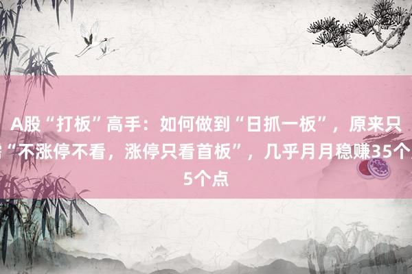 A股“打板”高手：如何做到“日抓一板”，原来只需“不涨停不看，涨停只看首板”，几乎月月稳赚35个点