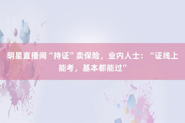 明星直播间“持证”卖保险，业内人士：“证线上能考，基本都能过”