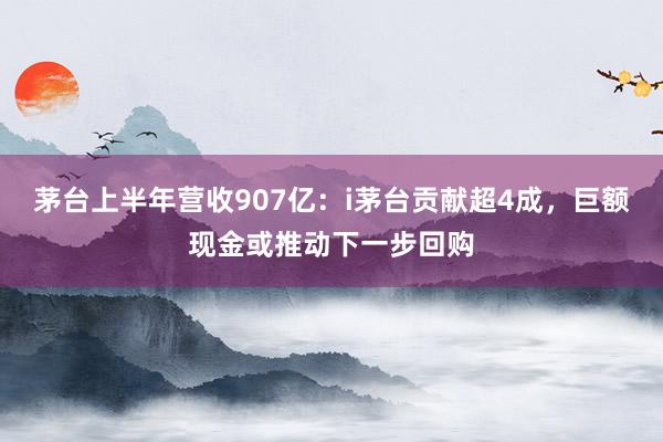 茅台上半年营收907亿：i茅台贡献超4成，巨额现金或推动下一步回购