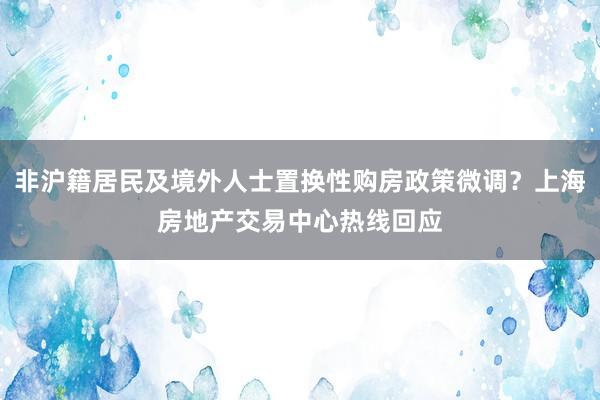 非沪籍居民及境外人士置换性购房政策微调？上海房地产交易中心热线回应
