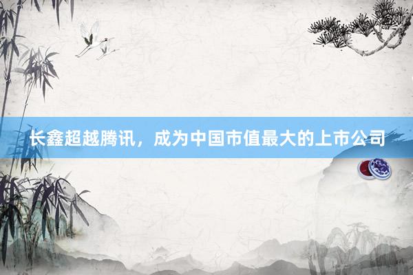 长鑫超越腾讯，成为中国市值最大的上市公司