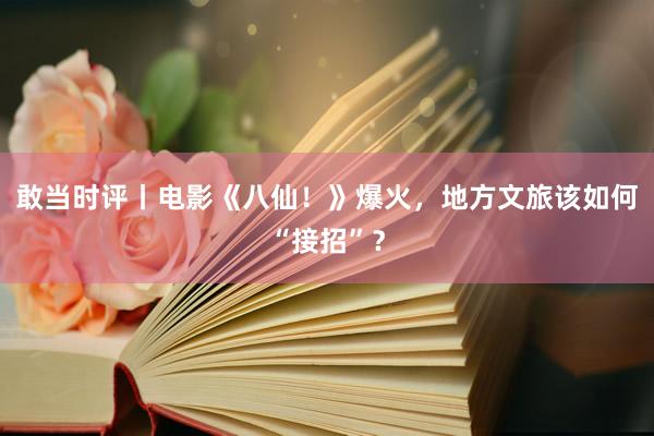 敢当时评丨电影《八仙！》爆火，地方文旅该如何“接招”？
