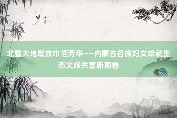北疆大地绽放巾帼芳华——内蒙古各族妇女绘就生态文旅共富新画卷