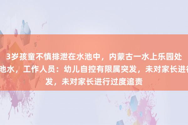 3岁孩童不慎排泄在水池中，内蒙古一水上乐园处置1500吨池水，工作人员：幼儿自控有限属突发，未对家长进行过度追责