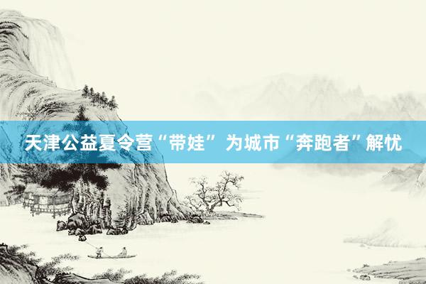 天津公益夏令营“带娃” 为城市“奔跑者”解忧
