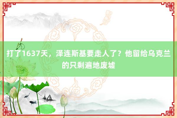 打了1637天，泽连斯基要走人了？他留给乌克兰的只剩遍地废墟
