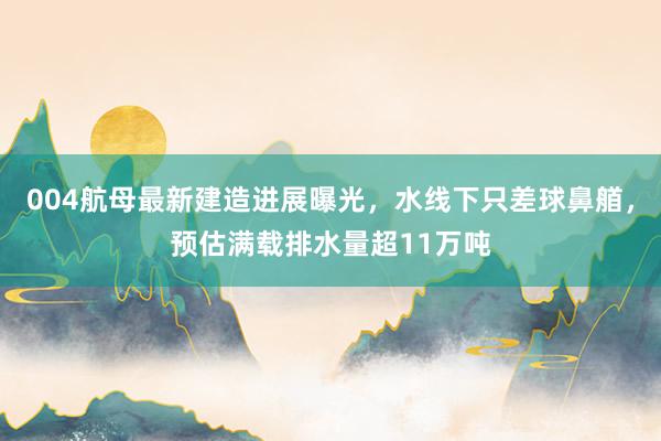 004航母最新建造进展曝光，水线下只差球鼻艏，预估满载排水量超11万吨