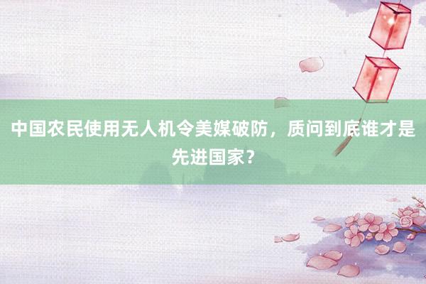中国农民使用无人机令美媒破防，质问到底谁才是先进国家？