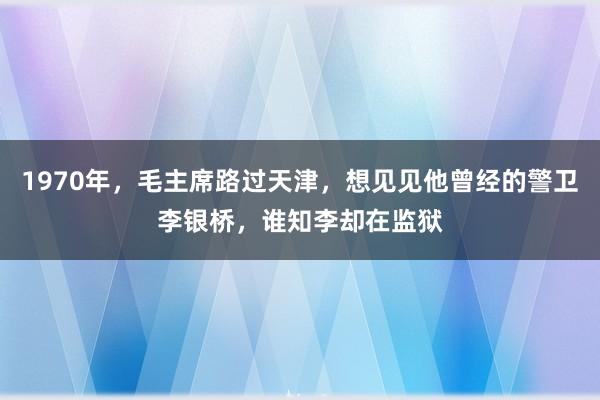 1970年，毛主席路过天津，想见见他曾经的警卫李银桥，谁知李却在监狱
