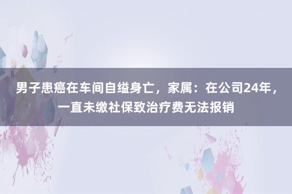 男子患癌在车间自缢身亡，家属：在公司24年，一直未缴社保致治疗费无法报销