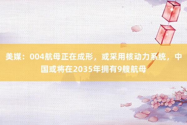 美媒：004航母正在成形，或采用核动力系统，中国或将在2035年拥有9艘航母