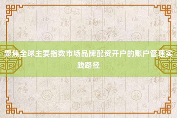 聚焦全球主要指数市场品牌配资开户的账户管理实践路径