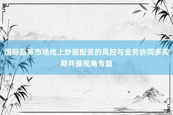 国际蓝筹市场线上炒股配资的风控与业务协同多周期共振视角专题