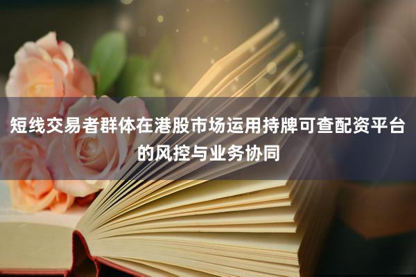 短线交易者群体在港股市场运用持牌可查配资平台的风控与业务协同
