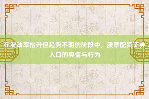 在波动率抬升但趋势不明的阶段中，股票配资证券入口的舆情与行为