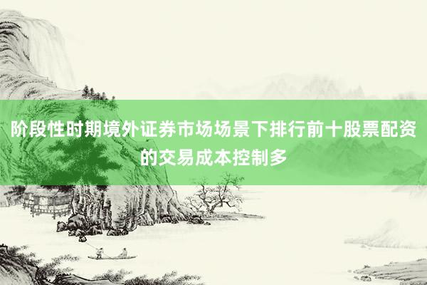 阶段性时期境外证券市场场景下排行前十股票配资的交易成本控制多
