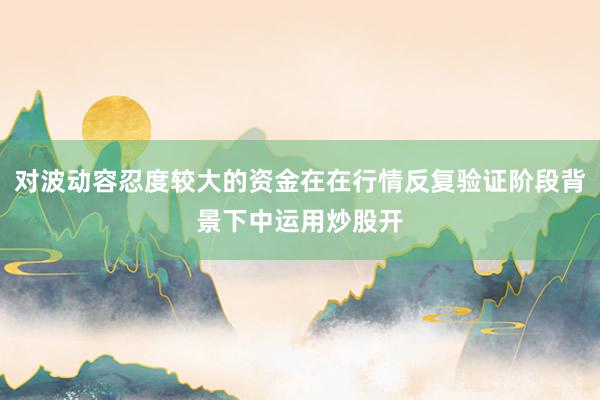 对波动容忍度较大的资金在在行情反复验证阶段背景下中运用炒股开