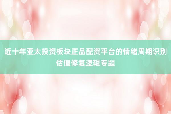 近十年亚太投资板块正品配资平台的情绪周期识别估值修复逻辑专题