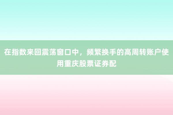 在指数来回震荡窗口中，频繁换手的高周转账户使用重庆股票证券配