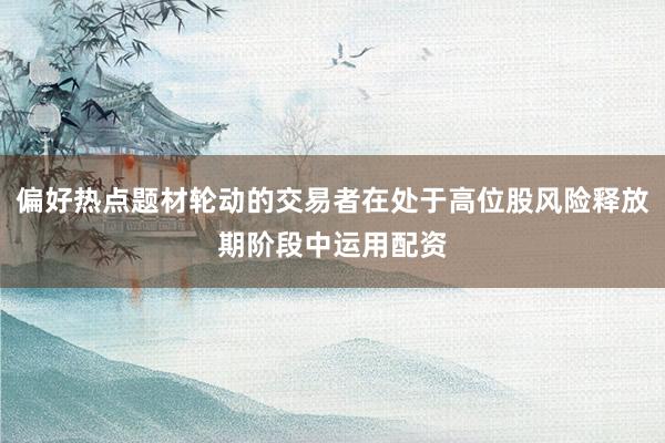 偏好热点题材轮动的交易者在处于高位股风险释放期阶段中运用配资