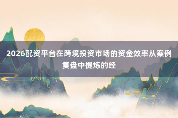 2026配资平台在跨境投资市场的资金效率从案例复盘中提炼的经