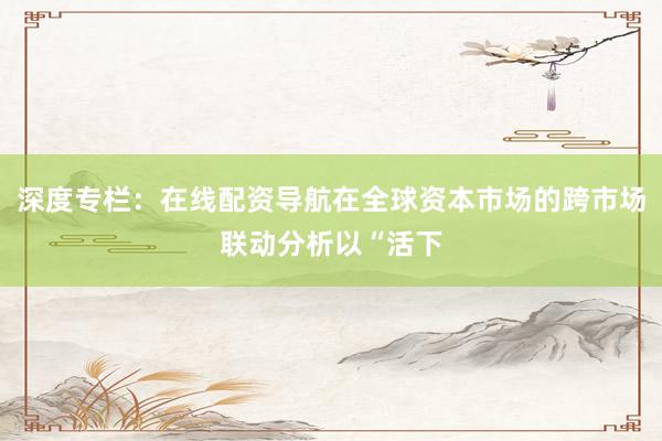 深度专栏：在线配资导航在全球资本市场的跨市场联动分析以“活下
