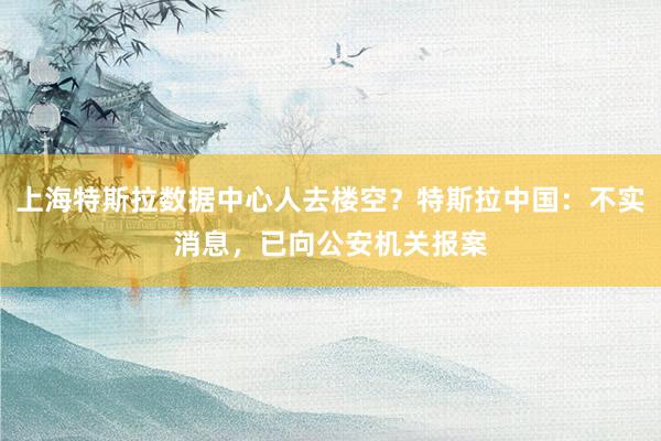 上海特斯拉数据中心人去楼空？特斯拉中国：不实消息，已向公安机关报案