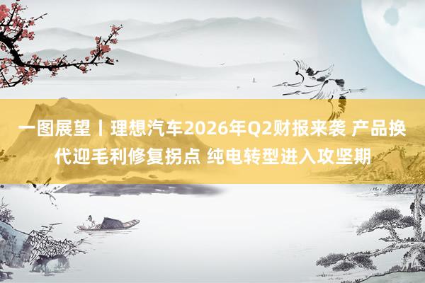 一图展望丨理想汽车2026年Q2财报来袭 产品换代迎毛利修复拐点 纯电转型进入攻坚期