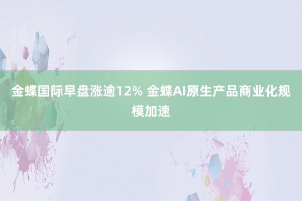 金蝶国际早盘涨逾12% 金蝶AI原生产品商业化规模加速