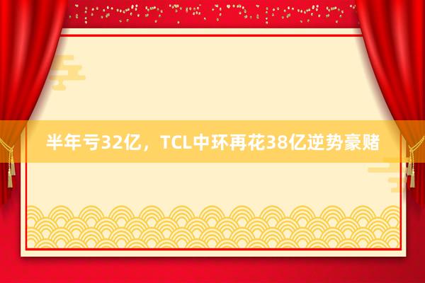 半年亏32亿，TCL中环再花38亿逆势豪赌