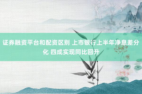 证券融资平台和配资区别 上市银行上半年净息差分化 四成实现同比回升